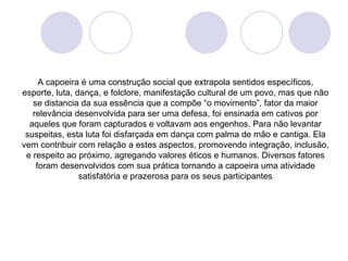 A capoeira é uma construção social que extrapola sentidos específicos,
esporte, luta, dança, e folclore, manifestação cultural de um povo, mas que não
   se distancia da sua essência que a compõe “o movimento”, fator da maior
   relevância desenvolvida para ser uma defesa, foi ensinada em cativos por
  aqueles que foram capturados e voltavam aos engenhos. Para não levantar
 suspeitas, esta luta foi disfarçada em dança com palma de mão e cantiga. Ela
vem contribuir com relação a estes aspectos, promovendo integração, inclusão,
 e respeito ao próximo, agregando valores éticos e humanos. Diversos fatores
    foram desenvolvidos com sua prática tornando a capoeira uma atividade
                satisfatória e prazerosa para os seus participantes
 