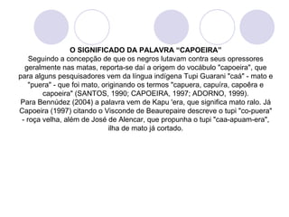 O SIGNIFICADO DA PALAVRA “CAPOEIRA”
    Seguindo a concepção de que os negros lutavam contra seus opressores
  geralmente nas matas, reporta-se daí a origem do vocábulo "capoeira", que
para alguns pesquisadores vem da língua indígena Tupi Guarani "caá" - mato e
    "puera" - que foi mato, originando os termos "capuera, capuíra, capoêra e
        capoeira" (SANTOS, 1990; CAPOEIRA, 1997; ADORNO, 1999).
 Para Bennúdez (2004) a palavra vem de Kapu 'era, que significa mato ralo. Já
Capoeira (1997) citando o Visconde de Beaurepaire descreve o tupi "co-puera"
 - roça velha, além de José de Alencar, que propunha o tupi "caa-apuam-era",
                              ilha de mato já cortado.
 
