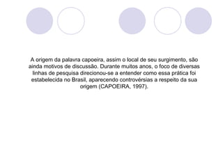 A origem da palavra capoeira, assim o local de seu surgimento, são
ainda motivos de discussão. Durante muitos anos, o foco de diversas
  linhas de pesquisa direcionou-se a entender como essa prática foi
 estabelecida no Brasil, aparecendo controvérsias a respeito da sua
                     origem (CAPOEIRA, 1997).
 