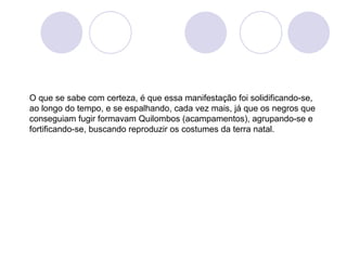 O que se sabe com certeza, é que essa manifestação foi solidificando-se,
ao longo do tempo, e se espalhando, cada vez mais, já que os negros que
conseguiam fugir formavam Quilombos (acampamentos), agrupando-se e
fortificando-se, buscando reproduzir os costumes da terra natal.
 