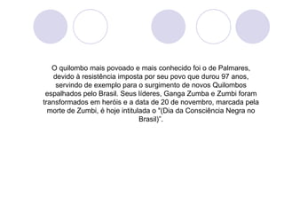 O quilombo mais povoado e mais conhecido foi o de Palmares,
    devido à resistência imposta por seu povo que durou 97 anos,
     servindo de exemplo para o surgimento de novos Quilombos
 espalhados pelo Brasil. Seus líderes, Ganga Zumba e Zumbi foram
transformados em heróis e a data de 20 de novembro, marcada pela
  morte de Zumbi, é hoje intitulada o "(Dia da Consciência Negra no
                                Brasil)”.
 