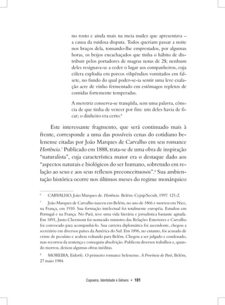 Capoeira, Identidade e Gênero • 101 
no rosto e ainda mais na meia nudez que apresentava – a causa da ruidosa disputa. Todos queriam passar a noite nos braços dela, tomando-lhe emprestados, por algumas horas, os beijos encachaçados que tinha o hábito de distribuir pelos portadores de magras notas de 2$; nenhum deles resignava-se a ceder o lugar aos companheiros, cuja cólera explodia em porcos vilipêndios vomitados em falsete, no fundo do qual poder-se-ia sentir uma leve exalação acre de vinho fermentado em estômagos repletos de comidas fortemente temperadas. 
A meretriz conserva-se tranqüila, sem uma palavra, cônscia de que tinha de vencer por fim: um deles havia de ficar; o dinheiro era certo.6 
Este interessante fragmento, que será continuado mais à frente, corresponde a uma das possíveis cenas do cotidiano belenense citadas por João Marques de Carvalho em seu romance Hortência.7 Publicado em 1888, trata-se de uma obra de inspiração “naturalista”, cuja característica maior era o destaque dado aos “aspectos naturais e biológicos do ser humano, sobretudo em relação ao sexo e aos seus reflexos preconceituosos”.8 Sua ambientação histórica ocorre nos últimos meses do regime monárquico 
6 CARVALHO, João Marques de. Hortência. Belém: Cejup/Secult, 1997. 121-2. 
7 João Marques de Carvalho nasceu em Belém, no ano de 1866 e morreu em Nice, na França, em 1910. Sua formação intelectual foi totalmente européia. Estudou em Portugal e na França. No Pará, teve uma vida literária e jornalística bastante agitada. Em 1891, Justo Chermont foi nomeado ministro das Relações Exteriores e Carvalho foi convocado para acompanhá-lo. Sua carreira diplomática foi ascendente, chegou a secretário em diversos países da América do Sul. Em 1896, no entanto, foi acusado de crime de peculato e acabou voltando para Belém. Chegou a ser julgado e condenado, mas recorreu da sentença e conseguiu absolvição. Publicou diversos trabalhos e, quando morreu, deixou algumas obras inéditas. 
8 MOREIRA, Eidorfe. O primeiro romance belenense. A Província do Pará, Belém, 27 maio 1984.  