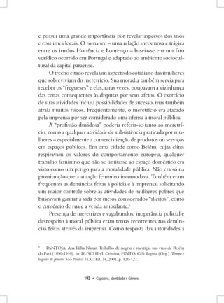 102 • Capoeira, Identidade e Gênero 
e possui uma grande importância por revelar aspectos dos usos e costumes locais. O romance – uma relação incestuosa e trágica entre os irmãos Hortência e Lourenço – baseia-se em um fato verídico ocorrido em Portugal e adaptado ao ambiente sociocultural da capital paraense. 
O trecho citado revela um aspecto do cotidiano das mulheres que sobreviviam do meretrício. Sua moradia também servia para receber os “fregueses” e elas, raras vezes, poupavam a vizinhança das cenas consequentes às disputas por seus afetos. O exercício de suas atividades incluía possibilidades de sucesso, mas também atraía muitos riscos. Frequentemente, o meretrício era atacado pela imprensa por ser considerado uma ofensa à moral pública. 
A “profissão duvidosa” poderia referir-se tanto ao meretrício, como a qualquer atividade de subsistência praticada por mulheres – especialmente a comercialização de produtos ou serviços em espaços públicos. Em uma cidade como Belém, cujas elites respiravam os valores do comportamento europeu, qualquer trabalho feminino que não se limitasse ao espaço doméstico era visto como um perigo para a moralidade pública. Não era só na prostituição que a atuação feminina incomodava. Também eram frequentes as denúncias feitas à polícia e à imprensa, solicitando um maior controle sobre as atividades de mulheres pobres que buscavam ganhar a vida por meios considerados “ilícitos”, como o comércio de rua e a venda ambulante.9 
Presença de meretrizes e vagabundos, inoperância policial e desrespeito à moral pública eram temas recorrentes nas denúncias feitas através da imprensa. Como resposta das autoridades a 
9 PANTOJA, Ana Lídia Nauar. Trabalho de negras e mestiças nas ruas de Belém do Pará (1890-1910). In: BUSCHINI, Cristina; PINTO, Céli Regina (Org.). Tempo e lugares de gênero. São Paulo: FCC; Ed. 34, 2001. p. 126-127.  