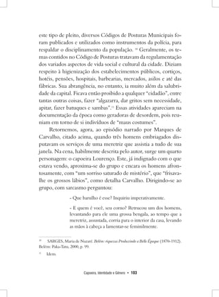 Capoeira, Identidade e Gênero • 103 
este tipo de pleito, diversos Códigos de Posturas Municipais foram publicados e utilizados como instrumentos da polícia, para respaldar o disciplinamento da população. 10 Geralmente, os temas contidos no Código de Posturas tratavam da regulamentação dos variados aspectos de vida social e cultural da cidade. Diziam respeito à higienização dos estabelecimentos públicos, cortiços, hotéis, pensões, hospitais, barbearias, mercados, asilos e até das fábricas. Sua abrangência, no entanto, ia muito além da salubridade da capital. Ficava então proibido a qualquer “cidadão”, entre tantas outras coisas, fazer “algazarra, dar gritos sem necessidade, apitar, fazer batuques e sambas”.11 Essas atividades apareciam na documentação da época como geradoras de desordem, pois reuniam em torno de si indivíduos de “maus costumes”. 
Retornemos, agora, ao episódio narrado por Marques de Carvalho, citado acima, quando três homens embriagados disputavam os serviços de uma meretriz que assistia a tudo de sua janela. Na cena, habilmente descrita pelo autor, surge um quarto personagem: o capoeira Lourenço. Este, já indignado com o que estava vendo, aproxima-se do grupo e encara os homens afrontosamente, com “um sorriso saturado de mistério”, que “frisava- lhe os grossos lábios”, como detalha Carvalho. Dirigindo-se ao grupo, com sarcasmo perguntou: 
- Que barulho é esse? Inquiriu imperativamente. 
- E quem é você, seu corno? Retrucou um dos homens, levantando para ele uma grossa bengala, ao tempo que a meretriz, assustada, corria para o interior da casa, levando as mãos à cabeça a lamentar-se feminilmente. 
10 SARGES, Maria de Nazaré. Belém: riquezas Produzindo a Belle Époque (1870-1912). Belém: Paka-Tatu, 2000, p. 99. 
11 Idem.  