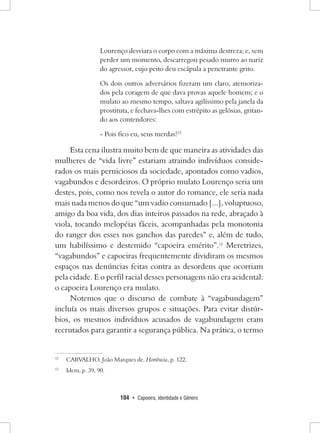 104 • Capoeira, Identidade e Gênero 
Lourenço desviara o corpo com a máxima destreza; e, sem perder um momento, descarregou pesado murro ao nariz do agressor, cujo peito deu escápula a penetrante grito. 
Os dois outros adversários fizeram um claro, atemorizados pela coragem de que dava provas aquele homem; e o mulato ao mesmo tempo, saltava agilíssimo pela janela da prostituta, e fechava-lhes com estrépito as gelósias, gritando aos contendores: 
- Pois fico eu, seus merdas!12 
Esta cena ilustra muito bem de que maneira as atividades das mulheres de “vida livre” estariam atraindo indivíduos considerados os mais perniciosos da sociedade, apontados como vadios, vagabundos e desordeiros. O próprio mulato Lourenço seria um destes, pois, como nos revela o autor do romance, ele seria nada mais nada menos do que “um vadio consumado [...], voluptuoso, amigo da boa vida, dos dias inteiros passados na rede, abraçado à viola, tocando melopéias fáceis, acompanhadas pela monotonia do ranger dos esses nos ganchos das paredes” e, além de tudo, um habilíssimo e destemido “capoeira emérito”.13 Meretrizes, “vagabundos” e capoeiras frequentemente dividiram os mesmos espaços nas denúncias feitas contra as desordens que ocorriam pela cidade. E o perfil racial desses personagens não era acidental: o capoeira Lourenço era mulato. 
Notemos que o discurso de combate à “vagabundagem” incluía os mais diversos grupos e situações. Para evitar distúrbios, os mesmos indivíduos acusados de vagabundagem eram recrutados para garantir a segurança pública. Na prática, o termo 
12 CARVALHO, João Marques de. Hortência, p. 122. 
13 Idem, p. 39, 90.  