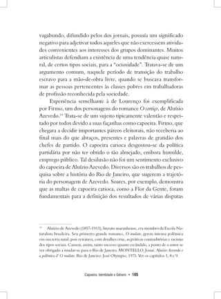 Capoeira, Identidade e Gênero • 105 
vagabundo, difundido pelos dos jornais, possuía um significado negativo para adjetivar todos aqueles que não exercessem atividades convenientes aos interesses dos grupos dominantes. Muitos articulistas defendiam a existência de uma tendência quase natural, de certos tipos sociais, para a “ociosidade”. Tratava-se de um argumento comum, naquele período de transição do trabalho escravo para a mão-de-obra livre, quando se buscava transformar as pessoas pertencentes às classes pobres em trabalhadoras de profissão reconhecida pela sociedade. 
Experiência semelhante à de Lourenço foi exemplificada por Firmo, um dos personagens do romance O cortiço, de Aluísio Azevedo.14 Trata-se de um sujeito tipicamente valentão e respeitado por todos devido a suas façanhas como capoeira. Firmo, que chegara a decidir importantes páreos eleitorais, não receberia ao final mais do que abraços, presentes e palavras de gratidão dos chefes de partido. O capoeira carioca desgostou-se da política partidária por não ter obtido o tão almejado, embora humilde, emprego público. Tal desilusão não foi um sentimento exclusivo do capoeira de Aluízio Azevedo. Diversos são os trabalhos de pesquisa sobre a história do Rio de Janeiro, que sugerem a trajetória do personagem de Azevedo. Soares, por exemplo, demonstra que as maltas de capoeira carioca, como a Flor da Gente, foram fundamentais para a definição dos resultados de várias disputas 
14 Aluízio de Azevedo (1857-1913), literato maranhense, era membro da Escola Naturalista brasileira. Seu primeiro grande romance, O mulato, gerou intensa polêmica em sua terra natal, pois retratava, com detalhes crus, as práticas contraditórias e racistas dos tipos sociais. Causou, assim, tanto sucesso quanto escândalo, a ponto de o autor se ver obrigado a mudar-se para o Rio de Janeiro. MONTELLO, Josué. Aluísio Azevedo e a polêmica d’ O mulato. Rio de Janeiro: José Olympio, 1975. Ver os capítulos 1, 8 e 9.  
