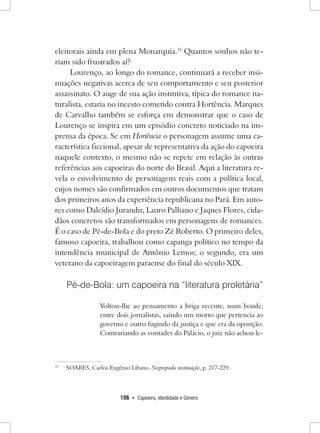 106 • Capoeira, Identidade e Gênero 
eleitorais ainda em plena Monarquia.15 Quantos sonhos não teriam sido frustrados aí? 
Lourenço, ao longo do romance, continuará a receber insinuações negativas acerca de seu comportamento e seu posterior assassinato. O auge de sua ação instintiva, típica do romance naturalista, estaria no incesto cometido contra Hortência. Marques de Carvalho também se esforça em demonstrar que o caso de Lourenço se inspira em um episódio concreto noticiado na imprensa da época. Se em Hortência o personagem assume uma característica ficcional, apesar de representativa da ação do capoeira naquele contexto, o mesmo não se repete em relação às outras referências aos capoeiras do norte do Brasil. Aqui a literatura revela o envolvimento de personagens reais com a política local, cujos nomes são confirmados em outros documentos que tratam dos primeiros anos da experiência republicana no Pará. Em autores como Dalcídio Jurandir, Lauro Palhano e Jaques Flores, cidadãos concretos são transformados em personagens de romances. É o caso de Pé-de-Bola e do preto Zé Roberto. O primeiro deles, famoso capoeira, trabalhou como capanga político no tempo da intendência municipal de Antônio Lemos; o segundo, era um veterano da capoeiragem paraense do final do século XIX. 
Pé-de-Bola: um capoeira na “literatura proletária” 
Voltou-lhe ao pensamento a briga recente, num bonde, entre dois jornalistas, saindo um morto que pertencia ao governo e outro fugindo da justiça e que era da oposição. Contrariando as vontades do Palácio, o juiz não achou le15 
SOARES, Carlos Eugênio Libano. Negregrada instituição, p. 217-229.  