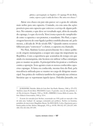 Capoeira, Identidade e Gênero • 107 
gítima a perseguição ao fugitivo. O capanga Pé-de-Bola, então, espera o juiz à saída do foro e lhe atira ovo choco.16 
Atirar ovo choco em juiz não parece ser o gesto de valentia mais nobre para um capoeira. Contudo, era esta uma das ações possíveis para um capoeira que estivesse a serviço de algum político. No entanto, o que deve ser ressaltado aqui, além da ousadia do capanga, é o que ela revela. Vem à tona o pacto de cumplicidade entre o capoeira e seu protetor, o mandante. No Pará, a capoeiragem haveria de estar ligada à política umbilicalmente até, pelo menos, a década de 30 do século XX.17 Quando outros recursos falhavam para “convencer” o eleitor, o capoeira era chamado. 
No Pará, Antônio Lemos possivelmente foi o único político de origem monarquista a ocupar um cargo tão importante na República. Com a experiência que acumulou do tempo em que ainda era monarquista, não hesitou em utilizar velhas estratégias para se manter no poder. A principal delas foi praticar a violência contra a oposição. Seus agentes eram os nossos conhecidos capoeiras capangas. A fama era conhecida, mesmo fora do Pará, pela truculência utilizada para se manter no cargo de dirigente municipal. Sua prática de violência também foi registrada nas crônicas literárias que se reportaram àquela época. Dalcídio Jurandir, em 
16 JURANDIR, Dalcídio. Belém do Grão-Pará. São Paulo: Martins, 1960. p. 271-272. Também citam Pé-de-Bola: PALHANO, Lauro. O gororoba: cenas da vida proletária. 2. ed. Rio de Janeiro: Pongetti, 1943, p. 58-80 e RIBEIRO, Gostosa Belém de outrora. Belém: Editora Universitária, 1965, p. 53-4. 
17 A morte do estivador José Avelino, assassinado em 1935, pode ter marcado o fim de toda uma ‘tradição’ de capangas contratados por políticos. Avelino era baratista, partidário do interventor Magalhães Barata. Ver ROCQUE, Carlos, Depoimentos para a história política do Pará. Belém: Mitograph, 1976, p. 49-50; 190-192; 437; 235-237; 449- 450; 518; 551-554; 597-599.  