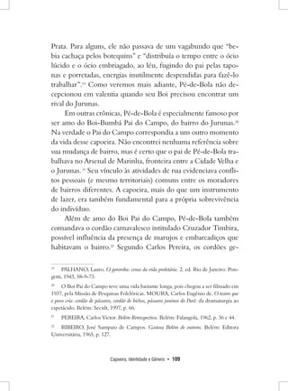 Capoeira, Identidade e Gênero • 109 
Prata. Para alguns, ele não passava de um vagabundo que “bebia cachaça pelos botequins” e “distribuía o tempo entre o ócio lúcido e o ócio embriagado, ao léu, fugindo do pai pelas taponas e porretadas, energias inutilmente despendidas para fazê-lo trabalhar”.19 Como veremos mais adiante, Pé-de-Bola não decepcionou em valentia quando seu Boi precisou encontrar um rival do Jurunas. 
Em outras crônicas, Pé-de-Bola é especialmente famoso por ser amo do Boi-Bumbá Pai do Campo, do bairro do Jurunas.20 Na verdade o Pai do Campo correspondia a um outro momento da vida desse capoeira. Não encontrei nenhuma referência sobre sua mudança de bairro, mas é certo que o pai de Pé-de-Bola trabalhava no Arsenal de Marinha, fronteira entre a Cidade Velha e o Jurunas. 21 Seu vínculo às atividades de rua evidenciava conflitos pessoais (e mesmo territoriais) comuns entre os moradores de bairros diferentes. A capoeira, mais do que um instrumento de lazer, era também fundamental para a própria sobrevivência do indivíduo. 
Além de amo do Boi Pai do Campo, Pé-de-Bola também comandava o cordão carnavalesco intitulado Cruzador Timbira, possível influência da presença de marujos e embarcadiços que habitavam o bairro.22 Segundo Carlos Pereira, os cordões ge19 
PALHANO, Lauro. O gororoba: cenas da vida proletária. 2. ed. Rio de Janeiro: Pongetti, 1943, 58-9-73. 
20 O Boi Pai do Campo teve uma vida bastante longa, pois chegou a ser filmado em 1937, pela Missão de Pesquisas Folclóricas. MOURA, Carlos Eugênio de. O teatro que o povo cria: cordão de pássaros, cordão de bichos, pássaros juninos do Pará: da dramaturgia ao espetáculo. Belém: Secult, 1997, p. 66. 
21 PEREIRA, Carlos Victor. Belém Retrospectiva. Belém: Falangola, 1962, p. 36 e 44. 
22 RIBEIRO, José Sampaio de Campos. Gostosa Belém de outrora. Belém: Editora Universitária, 1965, p. 127.  