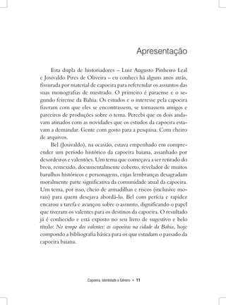 Capoeira, Identidade e Gênero • 11 
Apresentação 
Esta dupla de historiadores – Luiz Augusto Pinheiro Leal e Josivaldo Pires de Oliveira – eu conheci há alguns anos atrás, fissurada por material de capoeira para referendar os assuntos das suas monografias de mestrado. O primeiro é paraense e o segundo feirense da Bahia. Os estudos e o interesse pela capoeira fizeram com que eles se encontrassem, se tornassem amigos e parceiros de produções sobre o tema. Percebi que os dois andavam atinados com as novidades que os estudos da capoeira estavam a demandar. Gente com gosto para a pesquisa. Com cheiro de arquivos. 
Bel (Josivaldo), na ocasião, estava empenhado em compreender um período histórico da capoeira baiana, assanhado por desordeiros e valentões. Um tema que começava a ser retirado do breu, remexido, documentalmente coberto, revelador de muitos barulhos históricos e personagens, cujas lembranças desagradam moralmente parte significativa da comunidade atual da capoeira. Um tema, por isso, cheio de armadilhas e riscos (inclusive morais) para quem desejava abordá-lo. Bel com perícia e rapidez encarou a tarefa e avançou sobre o assunto, dignificando o papel que tiveram os valentes para os destinos da capoeira. O resultado já é conhecido e está exposto no seu livro de sugestivo e belo título: No tempo dos valentes: os capoeiras na cidade da Bahia, hoje compondo a bibliografia básica para os que estudam o passado da capoeira baiana.  