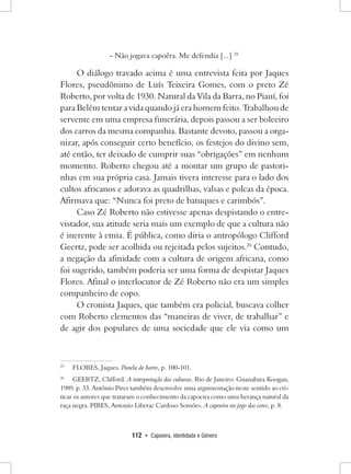 112 • Capoeira, Identidade e Gênero 
- Não jogava capoêra. Me defendia [...] 25 
O diálogo travado acima é uma entrevista feita por Jaques Flores, pseudônimo de Luís Teixeira Gomes, com o preto Zé Roberto, por volta de 1930. Natural da Vila da Barra, no Piauí, foi para Belém tentar a vida quando já era homem feito. Trabalhou de servente em uma empresa funerária, depois passou a ser boleeiro dos carros da mesma companhia. Bastante devoto, passou a organizar, após conseguir certo benefício, os festejos do divino sem, até então, ter deixado de cumprir suas “obrigações” em nenhum momento. Roberto chegou até a montar um grupo de pastorinhas em sua própria casa. Jamais tivera interesse para o lado dos cultos africanos e adorava as quadrilhas, valsas e polcas da época. Afirmava que: “Nunca foi preto de batuques e carimbós”. 
Caso Zé Roberto não estivesse apenas despistando o entrevistador, sua atitude seria mais um exemplo de que a cultura não é inerente à etnia. É pública, como diria o antropólogo Clifford Geertz, pode ser acolhida ou rejeitada pelos sujeitos.26 Contudo, a negação da afinidade com a cultura de origem africana, como foi sugerido, também poderia ser uma forma de despistar Jaques Flores. Afinal o interlocutor de Zé Roberto não era um simples companheiro de copo. 
O cronista Jaques, que também era policial, buscava colher com Roberto elementos das “maneiras de viver, de trabalhar” e de agir dos populares de uma sociedade que ele via como um 
25 FLORES, Jaques. Panela de barro, p. 100-101. 
26 GEERTZ, Clifford. A interpretação das culturas. Rio de Janeiro: Guanabara Koogan, 1989. p. 33. Antônio Pires também desenvolve uma argumentação neste sentido ao criticar os autores que trataram o conhecimento da capoeira como uma herança natural da raça negra. PIRES, Antonio Liberac Cardoso Somões. A capoeira no jogo das cores, p. 8.  