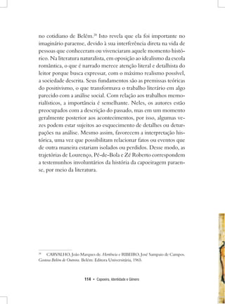 114 • Capoeira, Identidade e Gênero 
no cotidiano de Belém.28 Isto revela que ela foi importante no imaginário paraense, devido à sua interferência direta na vida de pessoas que conheceram ou vivenciaram aquele momento histórico. Na literatura naturalista, em oposição ao idealismo da escola romântica, o que é narrado merece atenção literal e detalhista do leitor porque busca expressar, com o máximo realismo possível, a sociedade descrita. Seus fundamentos são as premissas teóricas do positivismo, o que transformava o trabalho literário em algo parecido com a análise social. Com relação aos trabalhos memorialísticos, a importância é semelhante. Neles, os autores estão preocupados com a descrição do passado, mas em um momento geralmente posterior aos acontecimentos, por isso, algumas vezes podem estar sujeitos ao esquecimento de detalhes ou deturpações na análise. Mesmo assim, favorecem a interpretação histórica, uma vez que possibilitam relacionar fatos ou eventos que de outra maneira estariam isolados ou perdidos. Desse modo, as trajetórias de Lourenço, Pé-de-Bola e Zé Roberto correspondem a testemunhos involuntários da história da capoeiragem paraense, por meio da literatura. 
28 CARVALHO, João Marques de. Hortência e Ribeiro, José Sampaio de Campos. Gostosa Belém de Outrora. Belém: Editora Universitária, 1965.  