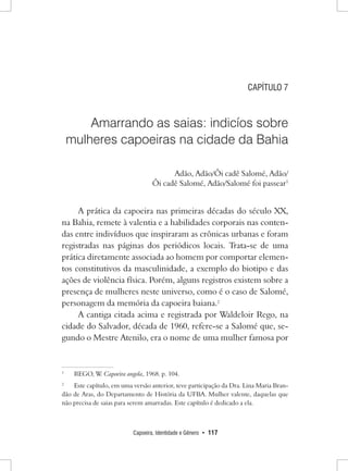 Capoeira, Identidade e Gênero • 117 
CAPÍTULO 7 
Amarrando as saias: indicíos sobre 
mulheres capoeiras na cidade da Bahia 
Adão, Adão/Ôi cadê Salomé, Adão/ 
Ôi cadê Salomé, Adão/Salomé foi passear1 
A prática da capoeira nas primeiras décadas do século XX, na Bahia, remete à valentia e a habilidades corporais nas contendas entre indivíduos que inspiraram as crônicas urbanas e foram registradas nas páginas dos periódicos locais. Trata-se de uma prática diretamente associada ao homem por comportar elementos constitutivos da masculinidade, a exemplo do biotipo e das ações de violência física. Porém, alguns registros existem sobre a presença de mulheres neste universo, como é o caso de Salomé, personagem da memória da capoeira baiana.2 
A cantiga citada acima e registrada por Waldeloir Rego, na cidade do Salvador, década de 1960, refere-se a Salomé que, segundo o Mestre Atenilo, era o nome de uma mulher famosa por 
1 REGO, W. Capoeira angola, 1968. p. 104. 
2 Este capítulo, em uma versão anterior, teve participação da Dra. Lina Maria Brandão de Aras, do Departamento de História da UFBA. Mulher valente, daquelas que não precisa de saias para serem amarradas. Este capítulo é dedicado a ela.  