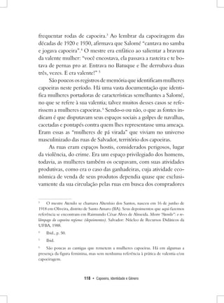 118 • Capoeira, Identidade e Gênero 
frequentar rodas de capoeira.3 Ao lembrar da capoeiragem das décadas de 1920 e 1930, afirmava que Salomé “cantava no samba e jogava capoeira”.4 O mestre era enfático ao salientar a bravura da valente mulher: “você encostava, ela passava a rasteira e te botava de pernas pro ar. Entrava no Batuque e lhe derrubava duas três, vezes. E era valente!” 5 
São poucos os registros de memória que identificam mulheres capoeiras neste período. Há uma vasta documentação que identifica mulheres portadoras de características semelhantes a Salomé, no que se refere à sua valentia; talvez muitos desses casos se referissem a mulheres capoeiras. 6 Sendo-o ou não, o que as fontes indicam é que disputavam seus espaços sociais a golpes de navalhas, cacetadas e pontapés contra quem lhes representasse uma ameaça. Eram essas as “mulheres de pá virada” que viviam no universo masculinizado das ruas de Salvador, território dos capoeiras. 
As ruas eram espaços hostis, considerados perigosos, lugar da violência, do crime. Era um espaço privilegiado dos homens, todavia, as mulheres também os ocupavam, com suas atividades produtivas, como era o caso das ganhadeiras, cuja atividade econômica de venda de seus produtos dependia quase que exclusivamente da sua circulação pelas ruas em busca dos compradores 
3 O mestre Atenilo se chamava Altenísio dos Santos, nasceu em 16 de junho de 1918 em Oliveira, distrito de Santo Amaro (BA). Seus depoimentos que aqui fazemos referência se encontram em Raimundo César Alves de Almeida. Mestre “Atenilo”: o relâmpago da capoeira regiona: (depoimentos). Salvador: Núcleo de Recursos Didáticos da UFBA, 1988. 
4 Ibid., p. 50. 
5 Ibid. 
6 São poucas as cantigas que remetem a mulheres capoeiras. Há em algumas a presença da figura feminina, mas sem nenhuma referência à prática de valentia e/ou capoeiragem.  