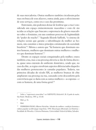 Capoeira, Identidade e Gênero • 119 
de suas mercadorias. Outras mulheres também circulavam pelas ruas em busca de seus afazeres, outras ainda, para o oferecimento de seus serviços, como era o caso das prostitutas. 
Entretanto, não podemos deixar de lembrar que a rua é considerada um espaço eminentemente masculino e com ele são tecidas as relações que buscam a supremacia do gênero masculino sobre o feminino, em um contínuo processo de legitimidade do “poder do macho”.7 Segundo Eleieth Saffioth, “o sistema de relações sociais que garante a subordinação da mulher ao homem, não constitui o único princípio estruturador da sociedade brasileira”.8 Afirma a autora que “há homens que dominam outros homens, mulheres que dominam outras mulheres e mulheres que dominam homens”.9 
Dentre os espaços sociais conquistados pela mulher, estava também a rua, mas a sua presença deveria se dar de forma discreta, quase uma extensão do ambiente doméstico, sendo que, no caso da elite, as regras envolviam aspectos diferenciados daqueles das mulheres pertencentes às camadas populares. Todavia, nas primeiras décadas do século XX, as mulheres brancas de elite ampliaram sua presença na rua, causando certo desconforto pela convivência que se daria com as outras mulheres – as expostas – e com os homens, de uma forma geral.10 
7 Sobre a “supremacia masculina” ver SAFFIOTI, Heleieth I. B. O poder do macho. São Paulo: Moderna, 1987. p. 41-60. 
8 Ibid., p. 16. 
9 Ibid. 
10 FERREIRA FILHO, Alberto Heráclito. Salvador das mulheres: condição feminina e cultura popular na belle époque imperfeita. 1994. Dissertação (Mestrado em História) – Faculdade de Filosofia e Ciências Humanas, Universidade Federal da Bahia, Salvador.  