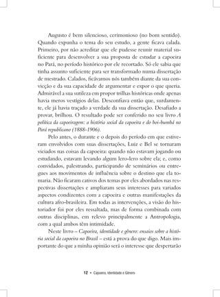 12 • Capoeira, Identidade e Gênero 
Augusto é bem silencioso, cerimonioso (no bom sentido). Quando expunha o tema do seu estudo, a gente ficava calada. Primeiro, por não acreditar que ele pudesse reunir material suficiente para desenvolver a sua proposta de estudar a capoeira no Pará, no período histórico por ele recortado. Só ele sabia que tinha assunto suficiente para ser transformado numa dissertação de mestrado. Calados, ficávamos nós também diante da sua convicção e da sua capacidade de argumentar e expor o que queria. Admirável a sua sutileza em propor trilhas históricas onde apenas havia meros vestígios delas. Desconfiava então que, surdamente, ele já havia traçado a verdade da sua dissertação. Desafiado a provar, brilhou. O resultado pode ser conferido no seu livro A política da capoeiragem: a história social da capoeira e do boi-bumbá no Pará republicano (1888-1906). 
Pelo antes, o durante e o depois do período em que estiveram envolvidos com suas dissertações, Luiz e Bel se tornaram viciados nas coisas da capoeira: quando não estavam jogando ou estudando, estavam levando algum lero-lero sobre ela; e, como convidados, palestrando, participando de seminários ou entregues aos movimentos de influência sobre o destino que ela tomaria. Não ficaram cativos dos temas por eles abordados nas respectivas dissertações e ampliaram seus interesses para variados aspectos condizentes com a capoeira e outras manifestações da cultura afro-brasileira. Em todas as intervenções, a visão do historiador foi por eles ressaltada, mas de forma combinada com outras disciplinas, em relevo principalmente a Antropologia, com a qual ambos têm intimidade. 
Neste livro – Capoeira, identidade e gênero: ensaios sobre a história social da capoeira no Brasil – está a prova do que digo. Mais importante do que a minha opinião será o interesse que despertarão  