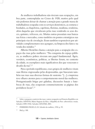 120 • Capoeira, Identidade e Gênero 
As mulheres trabalhadoras não tiveram suas ocupações, em boa parte, contempladas no Censo de 1920, motivo pelo qual não podemos deixar de chamar a atenção para a grande massa de trabalhadoras ocupadas com os serviços domésticos, as costuras e bordados, as chapeleiras, capelistas, floristas, modistas, rendeiras, além daquelas que circulavam pelas ruas vendendo os seus doces, quitutes, refrescos, etc. Muitas outras possuíam suas bancas nas feiras e mercados, como também em pontos estratégicos nas principais vias de circulação. Eram também responsáveis por atividades complementares nos açougues, na limpeza dos fatos e na venda dos miúdos.11 
Alberto Heráclito chama a atenção para a ocupação dos espaços das ruas pelas mulheres: “Na conquista do espaço público, as mulheres pobres tiveram um papel fundamental. Ágeis, versáteis, econômicas, políticas, as libertas foram, no contexto da cidade, os exemplares mais significativos dos que venceram o desafio da rua”.12 
Para o período republicano, esses grupos de mulheres viram suas fileiras engrossadas pelas despossuídas, que buscaram também nas ruas suas diversas formas de sustento: “[...] a imprensa teve olhares atentos para o comportamento moral das mulheres. Protagonizando brigas por galinhas, discussões banais e bate- bocas de ruas, elas ocupavam costumeiramente as páginas dos periódicos locais”.13 
11 Sobre o pequeno comércio das ruas e outras ocupações na Primeira República em Salvador, SANTOS, Mário Augusto da Silva. A República do Povo: sobrevivência e tensão, Salvador (1890-1930). Salvador: EDUFBA, 2001. 
12 FERREIRA FILHO, A. H. Salvador das mulheres, 1994. p. 99. 
13 Ibid, p. 100.  