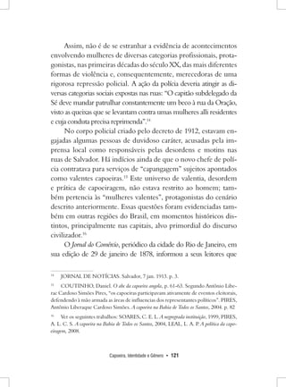Capoeira, Identidade e Gênero • 121 
Assim, não é de se estranhar a evidência de acontecimentos envolvendo mulheres de diversas categorias profissionais, protagonistas, nas primeiras décadas do século XX, das mais diferentes formas de violência e, consequentemente, merecedoras de uma rigorosa repressão policial. A ação da polícia deveria atingir as diversas categorias sociais expostas nas ruas: “O capitão subdelegado da Sé deve mandar patrulhar constantemente um beco à rua da Oração, visto as queixas que se levantam contra umas mulheres alli residentes e cuja conduta precisa reprimenda”.14 
No corpo policial criado pelo decreto de 1912, estavam engajadas algumas pessoas de duvidoso caráter, acusadas pela imprensa local como responsáveis pelas desordens e motins nas ruas de Salvador. Há indícios ainda de que o novo chefe de polícia contratava para serviços de “capangagem” sujeitos apontados como valentes capoeiras.15 Este universo de valentia, desordem e prática de capoeiragem, não estava restrito ao homem; também pertencia às “mulheres valentes”, protagonistas do cenário descrito anteriormente. Essas questões foram evidenciadas também em outras regiões do Brasil, em momentos históricos distintos, principalmente nas capitais, alvo primordial do discurso civilizador.16 
O Jornal do Comércio, periódico da cidade do Rio de Janeiro, em sua edição de 29 de janeiro de 1878, informou a seus leitores que 
14 JORNAL DE NOTÍCIAS. Salvador, 7 jan. 1913. p. 3. 
15 COUTINHO, Daniel. O abc da capoeira angola, p. 61-63. Segundo Antônio Liberac Cardoso Simões Pires, “os capoeiras participavam ativamente de eventos eleitorais, defendendo à mão armada as áreas de influencias dos representantes políticos”. PIRES, Antônio Liberaque Cardoso Simões. A capoeira na Bahia de Todos os Santos, 2004. p. 82 
16 Ver os seguintes trabalhos: SOARES, C. E. L. A negregrada instituição, 1999, PIRES, A. L. C. S. A capoeira na Bahia de Todos os Santos, 2004, LEAL, L. A. P. A política da capoeiragem, 2008.  