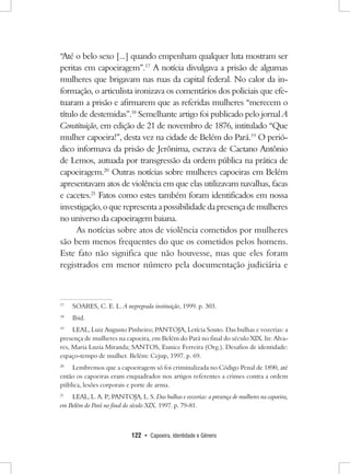122 • Capoeira, Identidade e Gênero 
“Até o belo sexo [...] quando empenham qualquer luta mostram ser peritas em capoeiragem”.17 A notícia divulgava a prisão de algumas mulheres que brigavam nas ruas da capital federal. No calor da informação, o articulista ironizava os comentários dos policiais que efetuaram a prisão e afirmarem que as referidas mulheres “merecem o título de destemidas”.18 Semelhante artigo foi publicado pelo jornal A Constituição, em edição de 21 de novembro de 1876, intitulado “Que mulher capoeira!”, desta vez na cidade de Belém do Pará.19 O periódico informava da prisão de Jerônima, escrava de Caetano Antônio de Lemos, autuada por transgressão da ordem pública na prática de capoeiragem.20 Outras notícias sobre mulheres capoeiras em Belém apresentavam atos de violência em que elas utilizavam navalhas, facas e cacetes.21 Fatos como estes também foram identificados em nossa investigação, o que representa a possibilidade da presença de mulheres no universo da capoeiragem baiana. 
As notícias sobre atos de violência cometidos por mulheres são bem menos frequentes do que os cometidos pelos homens. Este fato não significa que não houvesse, mas que eles foram registrados em menor número pela documentação judiciária e 
17 SOARES, C. E. L. A negregrada instituição, 1999. p. 303. 
18 Ibid. 
19 LEAL, Luiz Augusto Pinheiro; PANTOJA, Letícia Souto. Das bulhas e vozerias: a presença de mulheres na capoeira, em Belém do Pará no final do século XIX. In: Alvares, Maria Luzia Miranda; SANTOS, Eunice Ferreira (Org.). Desafios de identidade: espaço-tempo de mulher. Belém: Cejup, 1997. p. 69. 
20 Lembremos que a capoeiragem só foi criminalizada no Código Penal de 1890, até então os capoeiras eram enquadrados nos artigos referentes a crimes contra a ordem pública, lesões corporais e porte de arma. 
21 LEAL, L. A. P.; PANTOJA, L. S. Das bulhas e vozerias: a presença de mulheres na capoeira, em Belém do Pará no final do século XIX. 1997. p. 79-81.  