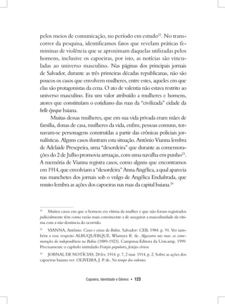 Capoeira, Identidade e Gênero • 123 
pelos meios de comunicação, no período em estudo22. No transcorrer da pesquisa, identificamos fatos que revelam práticas femininas de violência que se aproximam daquelas utilizadas pelos homens, inclusive os capoeiras, por isto, as notícias são vinculadas ao universo masculino. Nas páginas dos principais jornais de Salvador, durante as três primeiras décadas republicanas, não são poucos os casos que envolvem mulheres, entre estes, aqueles em que elas são protagonistas da cena. O ato de valentia não estava restrito ao universo masculino. Era um valor atribuído a mulheres e homens, atores que constituíam o cotidiano das ruas da “civilizada” cidade da belle époque baiana. 
Muitas dessas mulheres, que em sua vida privada eram mães de família, donas de casa, mulheres da vida, enfim, pessoas comuns, tornavam- se personagens construídas a partir das crônicas policiais jornalísticas. Alguns casos ilustram esta situação. Antônio Vianna lembra de Adelaide Presepeira, uma “desordeira” que durante as comemorações do 2 de Julho promovia arruaças, com uma navalha em punho23. 
A memória de Vianna registra casos, como alguns que encontramos em 1914, que envolviam a “desordeira” Anna Angélica, a qual aparecia nas manchetes dos jornais sob o vulgo de Angélica Endiabrada, que muito lembra as ações dos capoeiras nas ruas da capital baiana.24 
22 Muitos casos em que o homem era vítima da mulher e que não foram registrados judicialmente têm como razão mais convincente a de assegurar a masculinidade da vítima com a não denúncia do ocorrido. 
23 VIANNA, Antônio. Casos e coisas da Bahia. Salvador: CEB, 1984. p. 91. Ver também a esse respeito ALBUQUERQUE, Wlamyra R. de. Algazarra nas ruas: as comemorações da independência na Bahia (1889-1923). Campinas:Editora da Unicamp, 1999. Precisamente o capítulo intitulado Festejos populares, festejos cívicos. 
24 JORNAL DE NOTÍCIAS. 28 fev. 1914. p. 7, 2 mar. 1914. p. 2. Sobre as ações dos capoeiras baiano ver: OLIVEIRA, J. P. de. No tempo dos valentes.  
