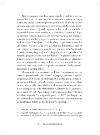 124 • Capoeira, Identidade e Gênero 
Nas brigas entre vizinhos, entre marido e mulher e nos desentendimentos nas ruas, que tinham as mulheres como protagonistas, era muito comum o personagem do cotidiano da casa ser automaticamente substituído pelo personagem do espaço público: a valente da rua. Quando alguma mulher se destacava na luta corporal durante estes conflitos, a “valentona” tomava o lugar da mulher comum. Em caso de extrema valentia, por exemplo, quando uma mulher chegava a enfrentar uma ou mais pessoas na luta corporal, o adjetivo endiabrada era o que comumente lhe atribuíam. No caso da já referida Angélica Endiabrada, sabe-se que chegou a enfrentar o guarda civil número 27 e “resistindo à prisão, Anna [Angélica] ainda chegou a bater no guarda n. 15, fazendo pequena escoriação nos lábios”.25 Algumas notícias informavam sobre mulheres desordeiras, apontando as várias formas de transgressão da ordem. Entre elas estavam as desavenças ocorridas nas ruas, onde elas proferiam termos “indecorosos”, agredindo a moral pública. 
Outras notícias anunciavam mulheres como arruaceiras por estarem promovendo “desatinos” no espaço público: a quebra de garrafas, por estado de embriaguez, a destruição de estabelecimentos públicos e privados, assim como o porte de navalhas, ameaçando a vida dos cidadãos e desacatando as autoridades. Dois exemplos são o de Maria Isabel e Zeferina de tal. A primeira foi presa em 1914 “por estar promovendo desordem com uma navalha em punho” e a segunda, presa em 1917, por brigar com sua companheira Idalina Maria do Sacramento: “encontraram-se as desafectas e foram ao duello a murro e pontapé”. 26 
25 JORNAL DE NOTÍCIAS, Salvador, 28 fev. 1914. p. 7 
26 GAZETA DO POVO. 2 dez. 1914. p. 2, JORNAL DE NOTÍCIAS. 9 ago.1917. 
p. 2. O pontapé é um elemento indiciário da capoeiragem mas não o bastante para  