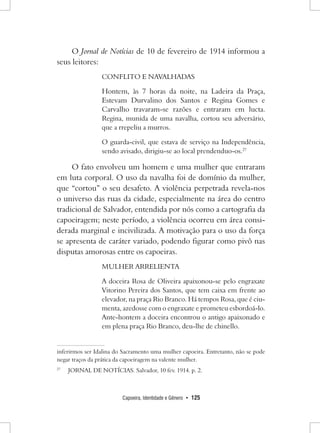 Capoeira, Identidade e Gênero • 125 
O Jornal de Notícias de 10 de fevereiro de 1914 informou a seus leitores: 
CONFLITO E NAVALHADAS 
Hontem, às 7 horas da noite, na Ladeira da Praça, Estevam Durvalino dos Santos e Regina Gomes e Carvalho travaram-se razões e entraram em lucta. Regina, munida de uma navalha, cortou seu adversário, que a rrepeliu a murros. 
O guarda-civil, que estava de serviço na Independência, sendo avisado, dirigiu-se ao local prendenduo-os.27 
O fato envolveu um homem e uma mulher que entraram em luta corporal. O uso da navalha foi de domínio da mulher, que “cortou” o seu desafeto. A violência perpetrada revela-nos o universo das ruas da cidade, especialmente na área do centro tradicional de Salvador, entendida por nós como a cartografia da capoeiragem; neste período, a violência ocorreu em área considerada marginal e incivilizada. A motivação para o uso da força se apresenta de caráter variado, podendo figurar como pivô nas disputas amorosas entre os capoeiras. 
MULHER ARRELIENTA 
A doceira Rosa de Oliveira apaixonou-se pelo engraxate Vitorino Pereira dos Santos, que tem caixa em frente ao elevador, na praça Rio Branco. Há tempos Rosa, que é ciumenta, azedosse com o engraxate e prometeu esbordoá-lo. Ante-hontem a doceira encontrou o antigo apaixonado e em plena praça Rio Branco, deu-lhe de chinello. inferirmos ser Idalina do Sacramento uma mulher capoeira. Entretanto, não se pode negar traços da prática da capoeiragem na valente mulher. 
27 JORNAL DE NOTÍCIAS. Salvador, 10 fev. 1914. p. 2.  