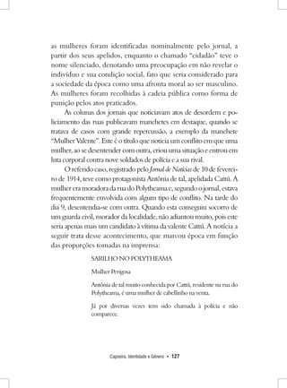 Capoeira, Identidade e Gênero • 127 
as mulheres foram identificadas nominalmente pelo jornal, a partir dos seus apelidos, enquanto o chamado “cidadão” teve o nome silenciado, denotando uma preocupação em não revelar o indivíduo e sua condição social, fato que seria considerado para a sociedade da época como uma afronta moral ao ser masculino. As mulheres foram recolhidas à cadeia pública como forma de punição pelos atos praticados. 
As colunas dos jornais que noticiavam atos de desordem e policiamento das ruas publicavam manchetes em destaque, quando se tratava de casos com grande repercussão, a exemplo da manchete “Mulher Valente”. Este é o título que noticia um conflito em que uma mulher, ao se desentender com outra, criou uma situação e entrou em luta corporal contra nove soldados de polícia e a sua rival. 
O referido caso, registrado pelo Jornal de Notícias de 10 de fevereiro de 1914, teve como protagonista Antônia de tal, apelidada Cattú. A mulher era moradora da rua do Polytheama e, segundo o jornal, estava frequentemente envolvida com algum tipo de conflito. Na tarde do dia 9, desentendia-se com outra. Quando esta conseguiu socorro de um guarda civil, morador da localidade, não adiantou muito, pois este seria apenas mais um candidato à vítima da valente Cattú. A notícia a seguir trata desse acontecimento, que marcou época em função das proporções tomadas na imprensa: 
SARILHO NO POLYTHEAMA 
Mulher Perigosa 
Antônia de tal muito conhecida por Cattú, residente na rua do Polytheama, é uma mulher de cabellinho na venta. 
Já por diversas vezes tem sido chamada à polícia e não comparece.  
