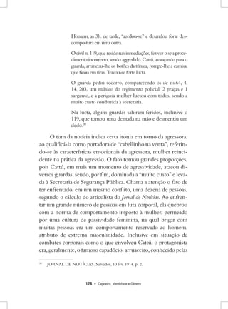 128 • Capoeira, Identidade e Gênero 
Hontem, as 3h. de tarde, “azedou-se” e desandou forte descompostura em uma outra. 
O civil n. 119, que reside nas inmediações, fez ver o seu procedimento incorrecto, sendo aggredido. Cattú, avançando para o guarda, arrancou-lhe os botões da túnica, rompe-lhe a camisa, que ficou em tiras. Travou-se forte lucta. 
O guarda pediu socorro, comparecendo os de ns.64, 4, 14, 203, um músico do regimento policial, 2 praças e 1 sargento, e a perigosa mulher luctou com todos, sendo a muito custo conduzida à secretaria. 
Na lucta, alguns guardas sahiram feridos, inclusive o 119, que tomou uma dentada na mão e desmentiu um dedo.30 
O tom da notícia indica certa ironia em torno da agressora, ao qualificá-la como portadora de “cabellinho na venta”, referindo- se às características emocionais da agressora, mulher reincidente na prática da agressão. O fato tomou grandes proporções, pois Cattú, em mais um momento de agressividade, atacou diversos guardas, sendo, por fim, dominada a “muito custo” e levada à Secretaria de Segurança Pública. Chama a atenção o fato de ter enfrentado, em um mesmo conflito, uma dezena de pessoas, segundo o cálculo do articulista do Jornal de Notícias. Ao enfrentar um grande número de pessoas em luta corporal, ela quebrou com a norma de comportamento imposto à mulher, permeado por uma cultura de passividade feminina, na qual brigar com muitas pessoas era um comportamento reservado ao homem, atributo de extrema masculinidade. Inclusive em situação de combates corporais como o que envolveu Cattú, o protagonista era, geralmente, o famoso capadócio, arruaceiro, conhecido pelas 
30 JORNAL DE NOTÍCIAS. Salvador, 10 fev. 1914. p. 2.  