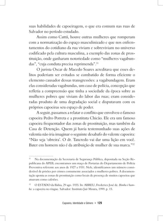 Capoeira, Identidade e Gênero • 129 
suas habilidades de capoeiragem, o que era comum nas ruas de Salvador no período estudado. 
Assim como Cattú, houve outras mulheres que romperam com a normatização do espaço masculinizado e que nos enfrentamentos do cotidiano da rua viviam e sobreviviam no universo codificado pela cultura masculina, a exemplo das zonas de prostituição, onde ganharam notoriedade como “mulheres vagabundas”, “cuja conduta precisa reprimenda”.31 
O jurista Oscar de Macedo Soares acreditava que esses delitos poderiam ser evitados se combatido de forma eficiente o elemento causador dessas transgressões: a vagabundagem. Eram elas consideradas vagabundas, um caso de polícia, concepção que refletia a compreensão que tinha a sociedade da época sobre as mulheres pobres que viviam do labor das ruas; eram consideradas produto de uma degradação social e disputavam com os próprios capoeiras seu espaço de poder. 
A seguir, passamos a relatar o conflito que envolveu o famoso capoeira Pedro Porreta e a prostituta Chicão. Ele era um famoso capoeira frequentador das zonas de prostituição, mas também da Casa de Detenção. Quem já havia testemunhado suas ações de valentia não iria imaginar o seguinte desabafo do valente capoeira: “Não seja ‘obreira’. O dr. Tancredo vai dar uma lição em você. Bater em homem não é da atribuição de mulher de sua marca.”32 
31 Na documentação da Secretaria de Segurança Pública, depositada na Seção Republicana do APEB, encontramos um maço de Portarias do Departamento de Polícia Preventiva referente aos anos de 1927 a 1931. Nele, identificamos um número considerável de prisões por crimes comumente associados a mulheres pobres. A documentação aponta as zonas de prostituição como locais de presença de muitos capoeiras que atuavam como cafetões. 
32 O Estado da Bahia, 29 ago. 1935. In: ABREU, Frederico José de. Bimba é bamba: a capoeira no ringue. Salvador: Instituto Jair Moura, 1999. p. 15.  
