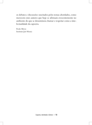 Capoeira, Identidade e Gênero • 13 
os debates e discussões suscitados pelos temas abordados, como merecem estes autores que hoje se afirmam crescentemente no ambiente do que se denominou chamar e respeitar como a intelectualidade da capoeira. 
Frede Abreu 
Instituto Jair Moura  