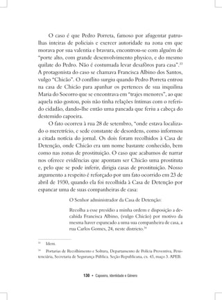 130 • Capoeira, Identidade e Gênero 
O caso é que Pedro Porreta, famoso por afugentar patrulhas inteiras de policiais e exercer autoridade na zona em que morava por sua valentia e bravura, encontrou-se com alguém de “porte alto, com grande desenvolvimento physico, e do mesmo quilate do Pedro. Não é costumada levar desafôros para casa”.33 A protagonista do caso se chamava Francisca Albino dos Santos, vulgo “Chicão”. O conflito surgiu quando Pedro Porreta entrou na casa de Chicão para apanhar os pertences de sua inquilina Maria do Socorro que se encontrava em “trajes menores”, ao que aquela não gostou, pois não tinha relações íntimas com o referido cidadão, dando-lhe então uma pancada que feriu a cabeça do destemido capoeira. 
O fato ocorreu à rua 28 de setembro, “onde estava localizado o meretrício, e sede constante de desordens, como informou a citada notícia do jornal. Os dois foram recolhidos à Casa de Detenção, onde Chicão era um nome bastante conhecido, bem como nas zonas de prostituição. O caso que acabamos de narrar nos oferece evidências que apontam ser Chicão uma prostituta e, pelo que se pode inferir, dirigia casas de prostituição. Nosso argumento a respeito é reforçado por um fato ocorrido em 23 de abril de 1930, quando ela foi recolhida à Casa de Detenção por espancar uma de suas companheiras de casa: 
O Senhor administrador da Casa de Detenção: 
Recolha a esse presídio a minha ordem e disposição a decahida Francisca Albino, (vulgo Chicão) por motivo da mesma haver espancado a uma sua companheira de casa, a rua Carlos Gomes, 24, neste districto.34 
33 Idem. 
34 Portarias de Recolhimento e Soltura, Departamento de Polícia Preventiva, Penitenciária, Secretaria de Segurança Pública. Seção Republicana, cx. 43, maço 3. APEB.  