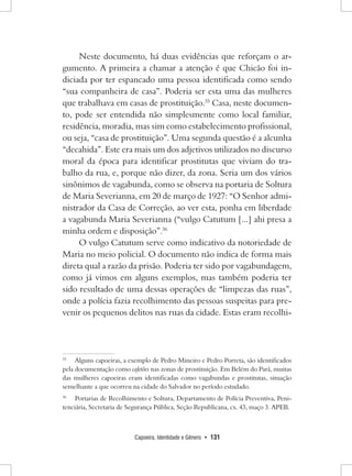 Capoeira, Identidade e Gênero • 131 
Neste documento, há duas evidências que reforçam o argumento. A primeira a chamar a atenção é que Chicão foi indiciada por ter espancado uma pessoa identificada como sendo “sua companheira de casa”. Poderia ser esta uma das mulheres que trabalhava em casas de prostituição.35 Casa, neste documento, pode ser entendida não simplesmente como local familiar, residência, moradia, mas sim como estabelecimento profissional, ou seja, “casa de prostituição”. Uma segunda questão é a alcunha “decahida”. Este era mais um dos adjetivos utilizados no discurso moral da época para identificar prostitutas que viviam do trabalho da rua, e, porque não dizer, da zona. Seria um dos vários sinônimos de vagabunda, como se observa na portaria de Soltura de Maria Severianna, em 20 de março de 1927: “O Senhor administrador da Casa de Correção, ao ver esta, ponha em liberdade a vagabunda Maria Severianna (“vulgo Catutum [...] ahi presa a minha ordem e disposição”.36 
O vulgo Catutum serve como indicativo da notoriedade de Maria no meio policial. O documento não indica de forma mais direta qual a razão da prisão. Poderia ter sido por vagabundagem, como já vimos em alguns exemplos, mas também poderia ter sido resultado de uma dessas operações de “limpezas das ruas”, onde a polícia fazia recolhimento das pessoas suspeitas para prevenir os pequenos delitos nas ruas da cidade. Estas eram recolhi35 
Alguns capoeiras, a exemplo de Pedro Mineiro e Pedro Porreta, são identificados pela documentação como cafetões nas zonas de prostituição. Em Belém do Pará, muitas das mulheres capoeiras eram identificadas como vagabundas e prostitutas, situação semelhante a que ocorreu na cidade do Salvador no período estudado. 
36 Portarias de Recolhimento e Soltura, Departamento de Polícia Preventiva, Penitenciária, Secretaria de Segurança Pública, Seção Republicana, cx. 43, maço 3. APEB.  