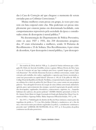 132 • Capoeira, Identidade e Gênero 
das à Casa de Correção até que chegasse o momento de serem enviadas para as Colônias Correcionais.37 
Muitas mulheres eram presas em grupo, às vezes por estarem em luta corporal entre elas. Mas poderiam ser presas simplesmente por estarem juntas em determinada localidade, com comportamentos reprováveis pela sociedade da época e considerados crime de desrespeito à moral pública.38 
Na documentação do Departamento de Polícia Preventiva, entre os anos 1927 e 1931, dos 218 documentos pesquisados, 47 eram relacionados a mulheres, sendo 14 Portarias de Recolhimento e 33 de Soltura. Dos Recolhimentos, 6 por crime de desordem, 4 por desrespeito à moral pública, 1 por desrespei37 
Em matéria de 20 de abril de 1920, p. 3, o Jornal de Notícias informou que o delegado Dr. Pedro de Azevedo Gordilho enviou o gatuno Affonso Pereira da Silva “para a Casa de Correção até que haja condução para levar o grande larapio para o [ilegível] Amazonas”. No referido Amazonas ficavam as colônias correcionais, criadas “para correção, pelo trabalho, dos vadios, vagabundos e capoeiras que forem encontrados, e como taes processados na capital federal” (Decreto n. 145, de 12 de julho de 1893, do Código Penal da República do Brasil). Na Bahia, o responsável pela criação de uma dessas colônias foi o chefe de polícia Dr. José Álvaro Cova, como consta em suas próprias palavras: “Sou advogado fervoroso da creação de uma colônia correcional, industrial e agrícola, para o aproveitamento das energias e possível regeneração do grande exército dos desocupados, vagabundos, desordeiros, contraventores, vigaristas, etc..., hospedes habituais dos xadrezes, dos postos policiais”. IGHBA: Relatório apresentado ao Exmo Sr. Dr. Antonio Ferrão Moniz de Aragão Governador do Estado pelo Bacharel José Álvaro Cova Secretario da Policia e Segurança Publica. Bahia: Imprensa Official do Estado, 1917. p. 48. 
38 Em 1917, o “Subdelegado do distrito da Rua do Passo intimou a maior parte das inquilinas do prédio n. 73 à rua Silva Jardim [Taboão] a mudarem-se até o fim do mez, visto terem máos precedentes registrados na policia, e actualmente continuam a proceder máo”. JORNAL DE NOTÍCIAS, 22 set. 1917. p. 2. Essa prática da polícia continuou nas décadas posteriores.  