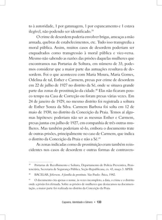 Capoeira, Identidade e Gênero • 133 
to à autoridade, 1 por gatunagem, 1 por espancamento e 1 estava ilegível, não podendo ser identificado.39 
O crime de desordem poderia envolver brigas, ameaças a mão armada, quebras de estabelecimentos, etc. Tudo isso transgredia a moral pública. Assim, muitos casos de desordem poderiam ser enquadrados como transgressão à moral pública e vice-versa. Mesmo não sabendo as razões das prisões daquelas mulheres que encontramos nas Portarias de Soltura, em número de 33, podemos considerar que a maior parte das autuações resultava de desordem. Foi o que aconteceu com Maria Moura, Maria Gomes, Odelina de tal, Esther e Carmem, presas por crime de desordem em 22 de julho de 1927 no distrito da Sé, onde se situava grande parte das zonas de prostituição da cidade.40 Elas não ficaram pouco tempo na Casa de Correção ou foram presas várias vezes. Em 24 de janeiro de 1929, no mesmo distrito foi registrada a soltura de Esther Souza da Silva. Carmem Barbosa foi solta em 12 de maio de 1930, no distrito da Conceição da Praia. Temos aí algumas hipóteses: poderiam não ser as mesmas Esther e Carmem, presas juntas em julho de 1927, em companhia de três outras mulheres. Mas também poderiam sê-lo, embora o documento trate de outras prisões, principalmente no caso de Carmem, que indica o distrito da Conceição da Praia e não a Sé.41 
As zonas indicadas como de prostituição eram também reincidentes nos casos de desordem e outras formas de contraven39 
Portarias de Recolhimento e Soltura, Departamento de Polícia Preventiva, Penitenciária, Secretaria de Segurança Pública, Seção Republicana, cx. 43, maço 3. APEB. 
40 BACELAR, Jéferson. A família da prostituta. São Paulo: Ática, 1982. 
41 O documento cita apenas o nome, às vezes incompleto, a data, o crime e o distrito onde a prisão foi efetuada. Sobre as prisões de mulheres que destacamos na documentação, a maior parte foi realizada no distrito da Conceição da Praia.  