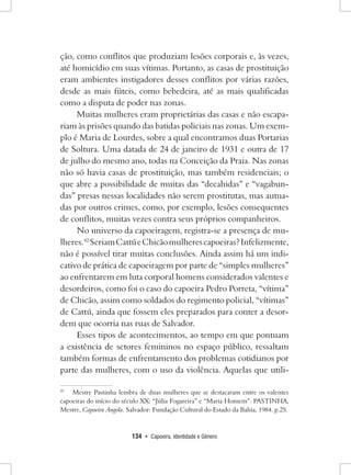 134 • Capoeira, Identidade e Gênero 
ção, como conflitos que produziam lesões corporais e, às vezes, até homicídio em suas vítimas. Portanto, as casas de prostituição eram ambientes instigadores desses conflitos por várias razões, desde as mais fúteis, como bebedeira, até as mais qualificadas como a disputa de poder nas zonas. 
Muitas mulheres eram proprietárias das casas e não escapariam às prisões quando das batidas policiais nas zonas. Um exemplo é Maria de Lourdes, sobre a qual encontramos duas Portarias de Soltura. Uma datada de 24 de janeiro de 1931 e outra de 17 de julho do mesmo ano, todas na Conceição da Praia. Nas zonas não só havia casas de prostituição, mas também residenciais; o que abre a possibilidade de muitas das “decahidas” e “vagabundas” presas nessas localidades não serem prostitutas, mas autuadas por outros crimes, como, por exemplo, lesões consequentes de conflitos, muitas vezes contra seus próprios companheiros. 
No universo da capoeiragem, registra-se a presença de mulheres. 42 Seriam Cattú e Chicão mulheres capoeiras? Infelizmente, não é possível tirar muitas conclusões. Ainda assim há um indicativo de prática de capoeiragem por parte de “simples mulheres” ao enfrentarem em luta corporal homens considerados valentes e desordeiros, como foi o caso do capoeira Pedro Porreta, “vítima” de Chicão, assim como soldados do regimento policial, “vítimas” de Cattú, ainda que fossem eles preparados para conter a desordem que ocorria nas ruas de Salvador. 
Esses tipos de acontecimentos, ao tempo em que pontuam a existência de setores femininos no espaço público, ressaltam também formas de enfrentamento dos problemas cotidianos por parte das mulheres, com o uso da violência. Aquelas que utili42 
Mestre Pastinha lembra de duas mulheres que se destacaram entre os valentes capoeiras do início do século XX: “Júlia Fogareira” e “Maria Homem”. PASTINHA, Mestre, Capoeira Angola. Salvador: Fundação Cultural do Estado da Bahia, 1984. p.25.  