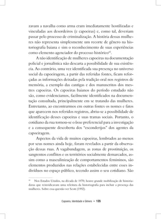 Capoeira, Identidade e Gênero • 135 
zavam a navalha como arma eram imediatamente hostilizadas e vinculadas aos desordeiros (e capoeiras) e, como tal, deveriam passar pelo processo de criminalização. A história dessas mulheres não representa simplesmente um recorte de gênero na historiografia baiana e sim o reconhecimento de suas experiências como elemento agenciador do processo histórico43. 
A não identificação de mulheres capoeiras na documentação policial e jornalística não descarta a possibilidade de sua existência. Ao contrário, uma vez identificada sua presença no universo social da capoeiragem, a partir das referidas fontes, ficam reforçadas as informações deixadas pela tradição oral nos registros de memória, a exemplo das cantigas e dos manuscritos dos mestres capoeiras. Os capoeiras baianos do período estudado não são, como evidenciamos, facilmente identificados na documentação consultada, principalmente em se tratando das mulheres. Entretanto, ao encontrarmos em outras fontes os nomes e fatos que aparecem nos referidos registros, abriu-se a possibilidade de identificação desses capoeiras e suas tramas sociais. Portanto, o cotidiano da rua tornou-se o locus preferencial para a investigação e a consequente descoberta dos “esconderijos” dos agentes da capoeiragem. 
Aspectos da vida de muitos capoeiras, lembrados ao menos por seus nomes ainda hoje, foram revelados a partir da observação dessas ruas. A vagabundagem, as zonas de prostituição, os sangrentos conflitos e os territórios socialmente demarcados, assim como a masculinização de comportamentos femininos, são elementos produzidos nas relações estabelecidas entre esses indivíduos no espaço público, tecendo assim o seu cotidiano. São 
43 Nos Estados Unidos, na década de 1970, houve grande mobilização de historiadoras que reinvidicavam uma releitura da historiografia para incluir a presença das mulheres. Sobre essa questão ver Scott (1992).  