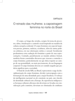 Capoeira, Identidade e Gênero • 137 
CAPÍTULO 8 
O reinado das mulheres: a capoeiragem feminina no norte do Brasil 
O corpo, ao longo dos séculos, sempre foi tema de preceitos, tabus, ritualizações e controle social inspirado no modelo da cultura européia ocidental. O corpo feminino em especial inspirou poesias, pinturas, músicas, esculturas, além de outras práticas artísticas, em sua valorização estética e sensual. Geralmente predominou certa exaltação do feminino a partir de suas representações. Contudo, paralelamente ao mundo artístico formal, também foram construídos discursos que visavam a controlar o corpo feminino, particularmente no que dizia respeito ao campo de sua gestualidade, ou mais precisamente, da sua linguagem corporal. O corpo feminino deveria ser contido naquilo que poderia significar para a sociedade. 
O final do século XIX, no Brasil, representou o auge da disciplinarização do corpo feminino, devido à preocupação com a formatação de uma identidade para a nação brasileira. O esforço da intelligentsia nacional era de construir, no país, um vínculo de identidade cultural com a Europa. As experiências indígenas e as heranças culturais africanas não deveriam ser levadas em consideração; pelo contrário, deveriam ser eliminadas do cotidiano  