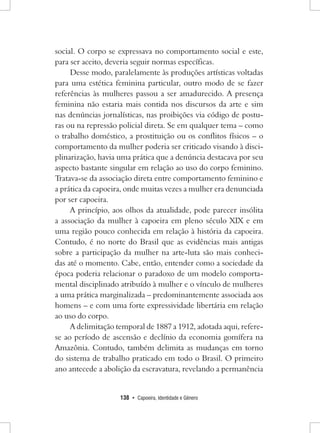 138 • Capoeira, Identidade e Gênero 
social. O corpo se expressava no comportamento social e este, para ser aceito, deveria seguir normas específicas. 
Desse modo, paralelamente às produções artísticas voltadas para uma estética feminina particular, outro modo de se fazer referências às mulheres passou a ser amadurecido. A presença feminina não estaria mais contida nos discursos da arte e sim nas denúncias jornalísticas, nas proibições via código de posturas ou na repressão policial direta. Se em qualquer tema – como o trabalho doméstico, a prostituição ou os conflitos físicos – o comportamento da mulher poderia ser criticado visando à disciplinarização, havia uma prática que a denúncia destacava por seu aspecto bastante singular em relação ao uso do corpo feminino. Tratava-se da associação direta entre comportamento feminino e a prática da capoeira, onde muitas vezes a mulher era denunciada por ser capoeira. 
A princípio, aos olhos da atualidade, pode parecer insólita a associação da mulher à capoeira em pleno século XIX e em uma região pouco conhecida em relação à história da capoeira. Contudo, é no norte do Brasil que as evidências mais antigas sobre a participação da mulher na arte-luta são mais conhecidas até o momento. Cabe, então, entender como a sociedade da época poderia relacionar o paradoxo de um modelo comportamental disciplinado atribuído à mulher e o vínculo de mulheres a uma prática marginalizada – predominantemente associada aos homens – e com uma forte expressividade libertária em relação ao uso do corpo. 
A delimitação temporal de 1887 a 1912, adotada aqui, refere- se ao período de ascensão e declínio da economia gomífera na Amazônia. Contudo, também delimita as mudanças em torno do sistema de trabalho praticado em todo o Brasil. O primeiro ano antecede a abolição da escravatura, revelando a permanência  
