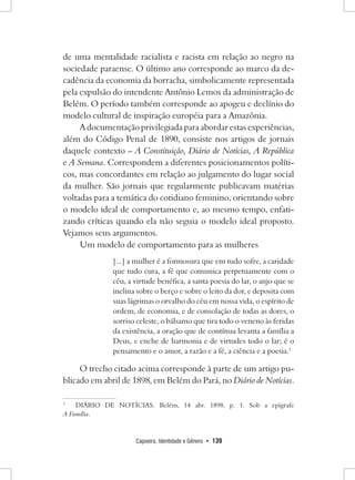 Capoeira, Identidade e Gênero • 139 
de uma mentalidade racialista e racista em relação ao negro na sociedade paraense. O último ano corresponde ao marco da decadência da economia da borracha, simbolicamente representada pela expulsão do intendente Antônio Lemos da administração de Belém. O período também corresponde ao apogeu e declínio do modelo cultural de inspiração européia para a Amazônia. 
A documentação privilegiada para abordar estas experiências, além do Código Penal de 1890, consiste nos artigos de jornais daquele contexto – A Constituição, Diário de Notícias, A República e A Semana. Correspondem a diferentes posicionamentos políticos, mas concordantes em relação ao julgamento do lugar social da mulher. São jornais que regularmente publicavam matérias voltadas para a temática do cotidiano feminino, orientando sobre o modelo ideal de comportamento e, ao mesmo tempo, enfatizando críticas quando ela não seguia o modelo ideal proposto. Vejamos seus argumentos. 
Um modelo de comportamento para as mulheres 
[...] a mulher é a formosura que em tudo sofre, a caridade que tudo cura, a fé que comunica perpetuamente com o céu, a virtude benéfica, a santa poesia do lar, o anjo que se inclina sobre o berço e sobre o leito da dor, e deposita com suas lágrimas o orvalho do céu em nossa vida, o espírito de ordem, de economia, e de consolação de todas as dores, o sorriso celeste, o bálsamo que tira todo o veneno às feridas da existência, a oração que de contínua levanta a família a Deus, e enche de harmonia e de virtudes todo o lar; é o pensamento e o amor, a razão e a fé, a ciência e a poesia.1 
O trecho citado acima corresponde à parte de um artigo publicado em abril de 1898, em Belém do Pará, no Diário de Notícias. 
1 DIÁRIO DE NOTÍCIAS. Belém, 14 abr. 1898. p. 1. Sob a epígrafe 
A Família.  