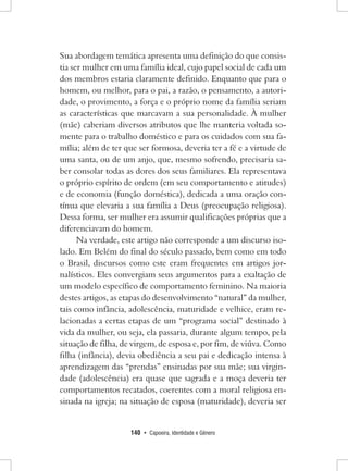 140 • Capoeira, Identidade e Gênero 
Sua abordagem temática apresenta uma definição do que consistia ser mulher em uma família ideal, cujo papel social de cada um dos membros estaria claramente definido. Enquanto que para o homem, ou melhor, para o pai, a razão, o pensamento, a autoridade, o provimento, a força e o próprio nome da família seriam as características que marcavam a sua personalidade. À mulher (mãe) caberiam diversos atributos que lhe manteria voltada somente para o trabalho doméstico e para os cuidados com sua família; além de ter que ser formosa, deveria ter a fé e a virtude de uma santa, ou de um anjo, que, mesmo sofrendo, precisaria saber consolar todas as dores dos seus familiares. Ela representava o próprio espírito de ordem (em seu comportamento e atitudes) e de economia (função doméstica), dedicada a uma oração contínua que elevaria a sua família a Deus (preocupação religiosa). Dessa forma, ser mulher era assumir qualificações próprias que a diferenciavam do homem. 
Na verdade, este artigo não corresponde a um discurso isolado. Em Belém do final do século passado, bem como em todo o Brasil, discursos como este eram frequentes em artigos jornalísticos. Eles convergiam seus argumentos para a exaltação de um modelo específico de comportamento feminino. Na maioria destes artigos, as etapas do desenvolvimento “natural” da mulher, tais como infância, adolescência, maturidade e velhice, eram relacionadas a certas etapas de um “programa social” destinado à vida da mulher, ou seja, ela passaria, durante algum tempo, pela situação de filha, de virgem, de esposa e, por fim, de viúva. Como filha (infância), devia obediência a seu pai e dedicação intensa à aprendizagem das “prendas” ensinadas por sua mãe; sua virgindade (adolescência) era quase que sagrada e a moça deveria ter comportamentos recatados, coerentes com a moral religiosa ensinada na igreja; na situação de esposa (maturidade), deveria ser  