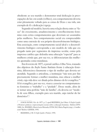 Capoeira, Identidade e Gênero • 141 
obediente ao seu marido e demonstrar total dedicação às preocupações do lar; em sendo (velhice), seu comportamento deveria estar plenamente voltado para as coisas de Deus e sua vida, um exemplo de fé e dedicação à igreja. 
Segundo tal modelo, haveria uma relação direta entre as “fases” do crescimento, amadurecimento e envelhecimento feminino com certos comportamentos que deveriam ser assumidos pelas mulheres. Seu comportamento social era compreendido como uma extensão de seu próprio desenvolvimento biológico. Esta associação, entre comportamento social ideal e o desenvolvimento biológico correspondia a um modelo de vida que era pregado tanto por segmentos da imprensa secular, como pela imprensa católica que defendia uma educação “especial” para as mulheres cristãs que, por sua vez, se diferenciariam das mulheres apontadas como mundanas. 
Em fevereiro de 1877, o jornal católico A Boa Nova, tratando dos objetivos do Asylo Santo Antônio frente à educação feminina, diferenciava claramente o tipo de mulher que deveria ser atendida. Segundo o articulista, a instituição “não tem por fim precisamente formar a mulher mundana, mas educar a mulher cristã, cuja vida deve ser ditada pelos ditames da lei evangélica.”2 A lei evangélica, por sua vez, visava a associar no comportamento feminino o “trabalho” e a “piedade”. Desse modo, além de se tornar uma perfeita “mãe de família”, ela deveria ser “modelo de seus filhos, exemplo para seu marido, anjo tutelar do lar doméstico”.3 
2 A BOA NOVA 3 fev. de 1877. p. 2. apud BEZERRA, José Maia. O Asylo Lyndo e Protetor: práticas e representações sociais sobre a educação feminina - Belém (1870- 1888). In: ÁLVARES, Maria Luzia Miranda; D’INCAO, Maria Ângela (orgs.). A mulher existe? Belém: GEPEM, 1995. 
3 BEZERRA, J. M. O Asylo Lyndo e Protetor, 1995.  
