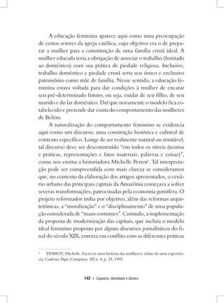 142 • Capoeira, Identidade e Gênero 
A educação feminina aparece aqui como uma preocupação de certos setores da igreja católica, cujo objetivo era o de preparar a mulher para a constituição de uma família cristã ideal. A mulher educada teria a obrigação de associar o trabalho (limitado ao doméstico) com sua prática de piedade religiosa. Inclusive, trabalho doméstico e piedade cristã seria seu único e exclusivo patrimônio como mãe de família. Nesse sentido, a educação feminina estava voltada para dar condições à mulher de encarar seu pré-determinado futuro, ou seja, cuidar de seu filho, de seu marido e do lar doméstico. Daí que novamente o modelo fica estabelecido e pretende dar conta do comportamento das mulheres de Belém. 
A naturalização do comportamento feminino se evidencia aqui como um discurso, uma construção histórica e cultural de contexto específico. Longe de ser realmente natural ou imutável, tal discurso deve ser desconstruído “em todos os níveis (teorias e práticas, representações e fatos materiais, palavras e coisas)”, como nos ensina a historiadora Michelle Perrot4. Tal interpretação pode ser compreendida com mais clareza se consideramos que, no contexto da elaboração dos artigos apresentados, o cenário urbano das principais capitais da Amazônia começava a sofrer severas transformações, patrocinadas pela economia gomífera. O projeto reformador tinha por objetivo, além das reformas arquitetônicas, a “moralização” e o “disciplinamento” de uma população considerada de “maus costumes”. Contudo, a implementação da proposta de modernização das capitais, que incluía o modelo ideal feminino proposto por alguns discursos jornalísticos do final do século XIX, entrava em conflito com as diferentes práticas 
4 PERROT, Michelle. Escrever uma história das mulheres: relato de uma experiência. Cadernos Pagu, Campinas, SP, n. 4, p. 24, 1995.  