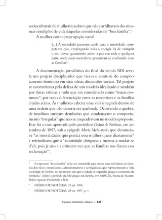 Capoeira, Identidade e Gênero • 143 
socioculturais de mulheres pobres que não partilhavam das mesmas condições de vida daquelas consideradas de “boa família”. 5 
A mulher como preocupação social 
[...] A sociedade paraense apela para a autoridade competente que, empregando toda a energia há de cumprir o seu dever, garantindo assim a paz em toda e qualquer parte onde essas meretrizes procurem se confundir com as famílias6. 
A documentação jornalística do final do século XIX revela um projeto disciplinador que visava o controle do comportamento feminino em suas várias dimensões sociais. Tal projeto se caracterizava pela defesa de um modelo idealizado e também por duras críticas a tudo que era considerado como “maus costumes”, por isso a diferenciação entre as meretrizes e as famílias citadas acima. Às mulheres caberia uma vida integrada dentro de uma ordem que não deveria ser quebrada. Ocorrendo a quebra, de imediato surgiam denúncias que condenavam o comportamento “irregular” que não se enquadravam no modelo proposto. Este foi o caso apontado pelo periódico Diário de Notícias, em setembro de 1897, sob a epígrafe Maria Meia-noite, que denunciava “as imoralidades que pratica essa mulher quase diariamente” e reivindicava que a “autoridade obrigasse a mesma a mudar-se d’ali, pois já não é a primeira vez que as famílias nos fazem essa reclamação” 7. 
5 A expressão “boa família” deve ser entendida aqui como uma referência às famílias dos ricos comerciantes, administradores e seringalistas, que representavam a “alta sociedade de Belém, no momento em que a cidade se expandia graças à economia da borracha”. Sobre o período da belle époque em Belém, ver SARGES, Maria de Nazaré. Belém: riquezas Produzindo a Belle. 
6 DIÁRIO DE NOTÍCIAS, 21 jul. 1896. 
7 DIÁRIO DE NOTÍCIAS, 28 set. 1897. p. 1.  