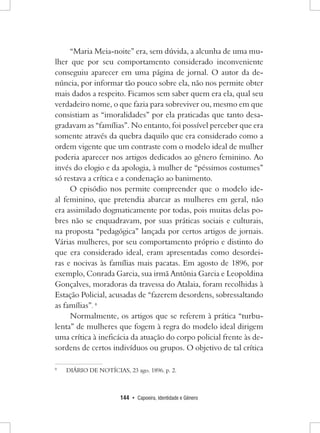 144 • Capoeira, Identidade e Gênero 
“Maria Meia-noite” era, sem dúvida, a alcunha de uma mulher que por seu comportamento considerado inconveniente conseguiu aparecer em uma página de jornal. O autor da denúncia, por informar tão pouco sobre ela, não nos permite obter mais dados a respeito. Ficamos sem saber quem era ela, qual seu verdadeiro nome, o que fazia para sobreviver ou, mesmo em que consistiam as “imoralidades” por ela praticadas que tanto desagradavam as “famílias”. No entanto, foi possível perceber que era somente através da quebra daquilo que era considerado como a ordem vigente que um contraste com o modelo ideal de mulher poderia aparecer nos artigos dedicados ao gênero feminino. Ao invés do elogio e da apologia, à mulher de “péssimos costumes” só restava a crítica e a condenação ao banimento. 
O episódio nos permite compreender que o modelo ideal feminino, que pretendia abarcar as mulheres em geral, não era assimilado dogmaticamente por todas, pois muitas delas pobres não se enquadravam, por suas práticas sociais e culturais, na proposta “pedagógica” lançada por certos artigos de jornais. Várias mulheres, por seu comportamento próprio e distinto do que era considerado ideal, eram apresentadas como desordeiras e nocivas às famílias mais pacatas. Em agosto de 1896, por exemplo, Conrada Garcia, sua irmã Antônia Garcia e Leopoldina Gonçalves, moradoras da travessa do Atalaia, foram recolhidas à Estação Policial, acusadas de “fazerem desordens, sobressaltando as famílias”. 8 
Normalmente, os artigos que se referem à prática “turbulenta” de mulheres que fogem à regra do modelo ideal dirigem uma crítica à ineficácia da atuação do corpo policial frente às desordens de certos indivíduos ou grupos. O objetivo de tal crítica 
8 DIÁRIO DE NOTÍCIAS, 23 ago. 1896. p. 2.  
