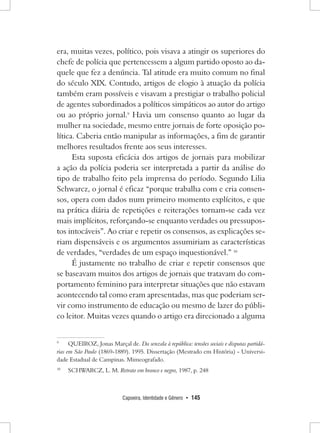 Capoeira, Identidade e Gênero • 145 
era, muitas vezes, político, pois visava a atingir os superiores do chefe de polícia que pertencessem a algum partido oposto ao daquele que fez a denúncia. Tal atitude era muito comum no final do século XIX. Contudo, artigos de elogio à atuação da polícia também eram possíveis e visavam a prestigiar o trabalho policial de agentes subordinados a políticos simpáticos ao autor do artigo ou ao próprio jornal.9 Havia um consenso quanto ao lugar da mulher na sociedade, mesmo entre jornais de forte oposição política. Caberia então manipular as informações, a fim de garantir melhores resultados frente aos seus interesses. 
Esta suposta eficácia dos artigos de jornais para mobilizar a ação da polícia poderia ser interpretada a partir da análise do tipo de trabalho feito pela imprensa do período. Segundo Lilia Schwarcz, o jornal é eficaz “porque trabalha com e cria consensos, opera com dados num primeiro momento explícitos, e que na prática diária de repetições e reiterações tornam-se cada vez mais implícitos, reforçando-se enquanto verdades ou pressupostos intocáveis”. Ao criar e repetir os consensos, as explicações seriam dispensáveis e os argumentos assumiriam as características de verdades, “verdades de um espaço inquestionável.” 10 
É justamente no trabalho de criar e repetir consensos que se baseavam muitos dos artigos de jornais que tratavam do comportamento feminino para interpretar situações que não estavam acontecendo tal como eram apresentadas, mas que poderiam servir como instrumento de educação ou mesmo de lazer do público leitor. Muitas vezes quando o artigo era direcionado a alguma 
9 QUEIROZ, Jonas Marçal de. Da senzala à república: tensões sociais e disputas partidárias em São Paulo (1869-1889). 1995. Dissertação (Mestrado em História) - Universidade Estadual de Campinas. Mimeografado. 
10 SCHWARCZ, L. M. Retrato em branco e negro, 1987, p. 248  