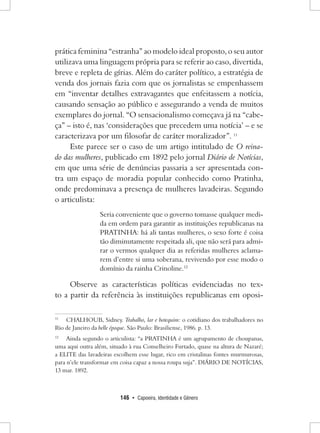 146 • Capoeira, Identidade e Gênero 
prática feminina “estranha” ao modelo ideal proposto, o seu autor utilizava uma linguagem própria para se referir ao caso, divertida, breve e repleta de gírias. Além do caráter político, a estratégia de venda dos jornais fazia com que os jornalistas se empenhassem em “inventar detalhes extravagantes que enfeitassem a notícia, causando sensação ao público e assegurando a venda de muitos exemplares do jornal. “O sensacionalismo começava já na “cabeça” – isto é, nas ‘considerações que precedem uma notícia’ – e se caracterizava por um filosofar de caráter moralizador”. 11 
Este parece ser o caso de um artigo intitulado de O reinado das mulheres, publicado em 1892 pelo jornal Diário de Notícias, em que uma série de denúncias passaria a ser apresentada contra um espaço de moradia popular conhecido como Pratinha, onde predominava a presença de mulheres lavadeiras. Segundo o articulista: 
Seria conveniente que o governo tomasse qualquer medida em ordem para garantir as instituições republicanas na PRATINHA: há ali tantas mulheres, o sexo forte é coisa tão diminutamente respeitada ali, que não será para admirar o vermos qualquer dia as referidas mulheres aclamarem d’entre si uma soberana, revivendo por esse modo o domínio da rainha Crinoline.12 
Observe as características políticas evidenciadas no texto a partir da referência às instituições republicanas em oposi11 
CHALHOUB, Sidney. Trabalho, lar e botequim: o cotidiano dos trabalhadores no Rio de Janeiro da belle époque. São Paulo: Brasiliense, 1986. p. 13. 
12 Ainda segundo o articulista: “a PRATINHA é um agrupamento de choupanas, uma aqui outra além, situado à rua Conselheiro Furtado, quase na altura de Nazaré; a ELITE das lavadeiras escolhem esse lugar, rico em cristalinas fontes murmurosas, para n’ele transformar em coisa capaz a nossa roupa suja”. DIÁRIO DE NOTÍCIAS, 
13 mar. 1892.  