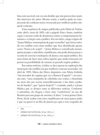 148 • Capoeira, Identidade e Gênero 
luta com sua rival, este era um detalhe que não parecia fazer parte dos interesses do autor. Mesmo assim, a notícia ajuda na compreensão do cotidiano tenso vivenciado por mulheres pobres daquele contexto. 
Uma sequência de artigos publicados pelo Diário de Notícias entre abril e maio de 1893, sob a epígrafe Fatos e boatos, também segue o mesmo estilo de denúncias contra o comportamento feminino e a relação com a política. Em um deles, surgia a figura de “Joana Maluca, monarquista de papo vermelho” que havia entrado em conflito com outra mulher que fora identificada apenas como “boneca de acapú”. 16 Joana Maluca é considerada monarquista porque o articulista, republicano, não podia deixar passar a ocasião de associar à maluquice de Joana a sua opção política. Era uma forma de fazer uma crítica àqueles que ainda teimavam em pensar na possibilidade de retorno ao passado regime político. 
Em outras notícias, a ênfase se dava apenas na explicação das motivações do conflito em que mulheres estavam associadas: em abril de 1893, Maria das Dores disputaria com Maria Galinha “um trovador de esquina que era o Romeu d’aquela”17; no mesmo mês, “uma mulatinha de cabelinho nas ventas e chinelinha no meio dos pés escovou maravilhosamente a lata dum condutor de bondes”, que “queria beijá-la” 18; contudo, ainda é a Joana Maluca que se destaca entre as diferentes notícias. Conforme o articulista, ela chegou a fazer uma “conferência” na rua do Rosário para um grupo de ouvintes. E dizia: “o meu primo Ouro Preto, há de acabar com estes republicanos de meia pataca antão é que eu quero ir no Rio de Janeiro pa capá o sem vergonha do 
16 Ibid. 
17 DIÁRIO DE NOTÍCIAS, 30 abr. 1893. p. 1 
18 DIÁRIO DE NOTÍCIAS, 27 abr. 1893. p. 1  
