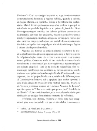 Capoeira, Identidade e Gênero • 149 
Floriano”.19 Com este artigo chegamos ao auge do vínculo entre comportamento feminino e regime político, quando a valentia da Joana Maluca, ou Joaninha, contra a República fica evidenciada. Mais à frente, poderemos entender melhor o porquê da referência à capital da República e ao primo de Joaninha, Ouro Preto (personagem temático dos debates políticos que ocorriam na imprensa carioca). Por enquanto, podemos considerar que as mulheres apareciam em alguns artigos de jornais pelo menos por dois motivos: ora pela exaltação a um modelo de comportamento feminino, ora pela crítica a qualquer atitude feminina que fugisse à ordem ditada por tal modelo. 
Algumas das formas de estas mulheres escaparem do modelo ideal feminino já foram apresentadas aqui e dizem respeito às próprias relações entre elas e com o sexo oposto e até mesmo com a política. Contudo, ainda há um meio de serem excluídas socialmente e condenadas por não seguirem as recomendações do modelo proposto. Trata-se da troca de experiência com homens que partilhavam seu cotidiano e, particularmente, a utilização de uma prática cultural marginalizada. Considerando estes aspectos, um artigo publicado em novembro de 1876 no jornal A Constituição informava, sob a epígrafe Que mulher capoeira!, o caso mais antigo de prisão de uma mulher capoeira. Tratava-se da “cafuza Jerônima, escrava de Caetano Antônio de Lemos”, que fora presa às “7 horas da noite, por praças do 4º Batalhão de Artilharia”. 20 Uma notícia sucinta, mas reveladora das várias possibilidades de atuação feminina no contexto de referência. 
Jerônima, sem dúvida, revelava-se como um caso excepcional para uma sociedade em que as atividades femininas es19 
DIÁRIO DE NOTÍCIAS, 27 abr. 1893. p. 1 
20 A CONSTITUIÇÃO. Belém, 21 nov. de 1876. p. 02  