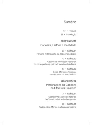 Sumário 
17 • Prefácio 
21 • Introdução 
PRIMEIRA PARTE 
Capoeira, História e Identidade 
27 • CAPÍTULO 1 
Por uma historiografia da capoeira no Brasil 
43 • CAPÍTULO 2 
Capoeira e identidade nacional: 
de crime político à patrimônio cultural do Brasil 
57 • CAPÍTULO 3 
Entre diferentes histórias: 
os capoeiras no livro didático 
SEGUNDA PARTE 
Personagens da Capoeira 
na Literatura Brasileira 
71 • CAPÍTULO 4 
Cabralzinho: a arte do fazer-se 
herói nacional através da capoeira 
83 • Capítulo 5 
Pedrito, Sete Mortes e a ficção amadiana  