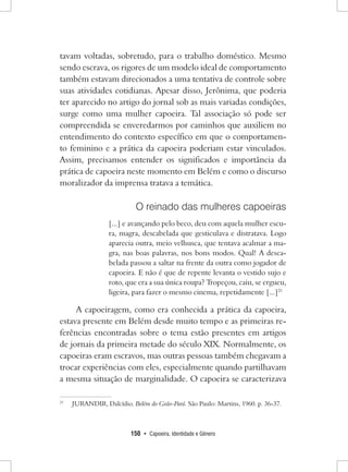 150 • Capoeira, Identidade e Gênero 
tavam voltadas, sobretudo, para o trabalho doméstico. Mesmo sendo escrava, os rigores de um modelo ideal de comportamento também estavam direcionados a uma tentativa de controle sobre suas atividades cotidianas. Apesar disso, Jerônima, que poderia ter aparecido no artigo do jornal sob as mais variadas condições, surge como uma mulher capoeira. Tal associação só pode ser compreendida se enveredarmos por caminhos que auxiliem no entendimento do contexto específico em que o comportamento feminino e a prática da capoeira poderiam estar vinculados. Assim, precisamos entender os significados e importância da prática de capoeira neste momento em Belém e como o discurso moralizador da imprensa tratava a temática. 
O reinado das mulheres capoeiras 
[...] e avançando pelo beco, deu com aquela mulher escura, magra, descabelada que gesticulava e distratava. Logo aparecia outra, meio velhusca, que tentava acalmar a magra, nas boas palavras, nos bons modos. Qual! A descabelada passou a saltar na frente da outra como jogador de capoeira. E não é que de repente levanta o vestido sujo e roto, que era a sua única roupa? Tropeçou, caiu, se ergueu, ligeira, para fazer o mesmo cinema, repetidamente [...]21 
A capoeiragem, como era conhecida a prática da capoeira, estava presente em Belém desde muito tempo e as primeiras referências encontradas sobre o tema estão presentes em artigos de jornais da primeira metade do século XIX. Normalmente, os capoeiras eram escravos, mas outras pessoas também chegavam a trocar experiências com eles, especialmente quando partilhavam a mesma situação de marginalidade. O capoeira se caracterizava 
21 JURANDIR, Dalcídio. Belém do Grão-Pará. São Paulo: Martins, 1960. p. 36-37.  